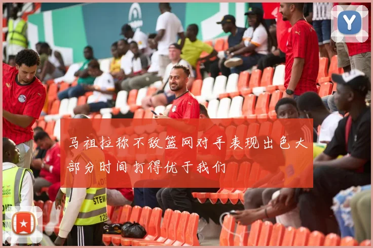 马祖拉称不敌篮网对手表现出色大部分时间打得优于我们