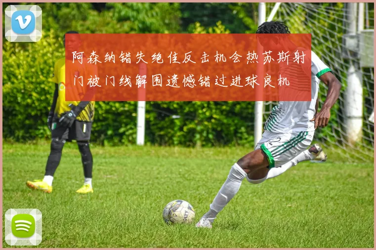 阿森纳错失绝佳反击机会热苏斯射门被门线解围遗憾错过进球良机