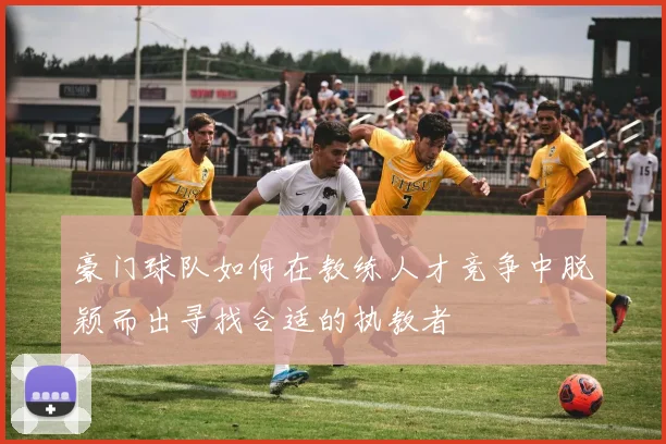 豪门球队如何在教练人才竞争中脱颖而出寻找合适的执教者