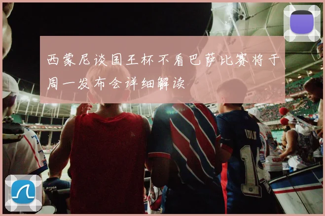 西蒙尼谈国王杯不看巴萨比赛将于周一发布会详细解读