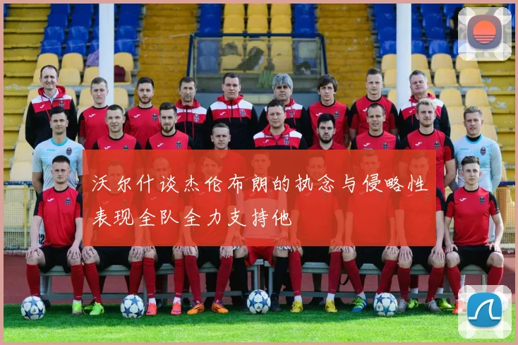 沃尔什谈杰伦布朗的执念与侵略性表现全队全力支持他