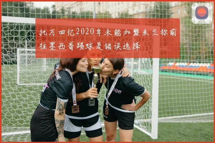 托万回忆2020年未能加盟米兰称前往墨西哥踢球是错误选择
