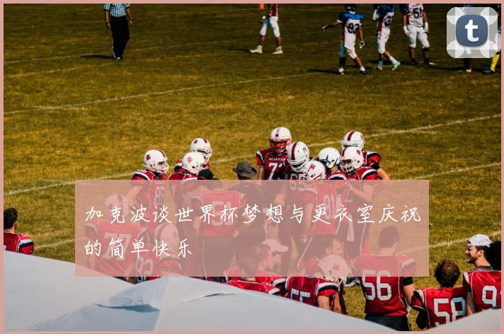 加克波谈世界杯梦想与更衣室庆祝的简单快乐