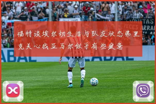 福特谈埃尔切生活与队友状态弗里克关心我亚马尔似乎有些疲惫