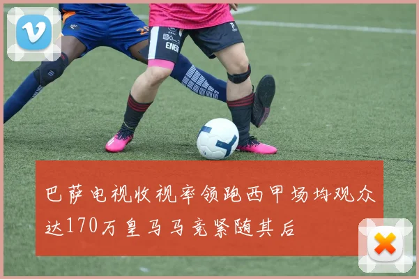 巴萨电视收视率领跑西甲场均观众达170万皇马马竞紧随其后