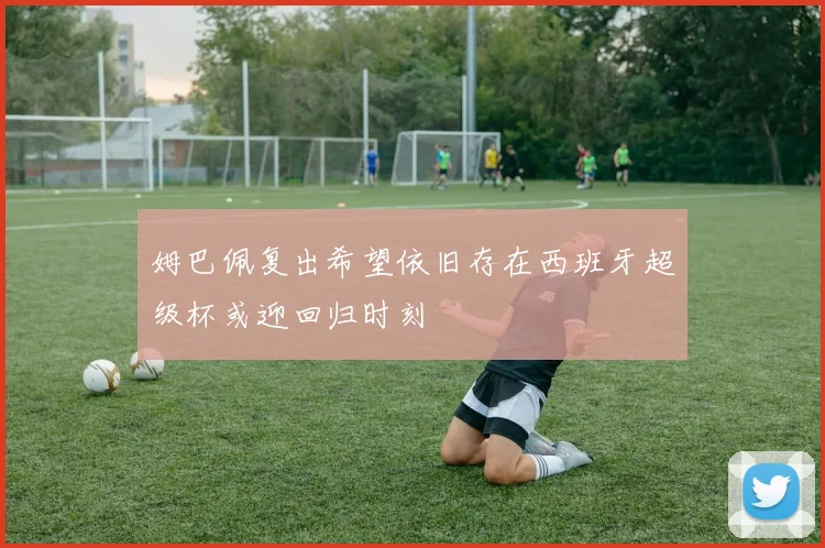 姆巴佩复出希望依旧存在西班牙超级杯或迎回归时刻