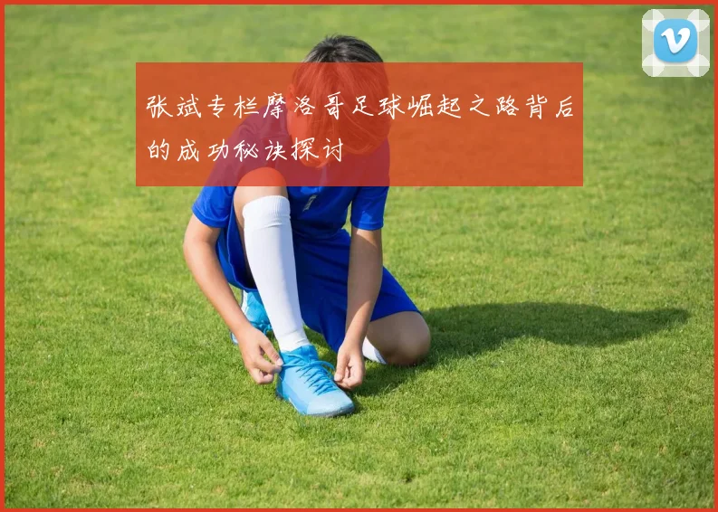 张斌专栏摩洛哥足球崛起之路背后的成功秘诀探讨