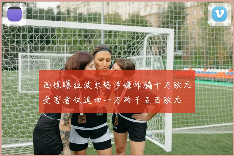 西媒曝拉波尔塔涉嫌诈骗十万欧元受害者仅追回一万两千五百欧元