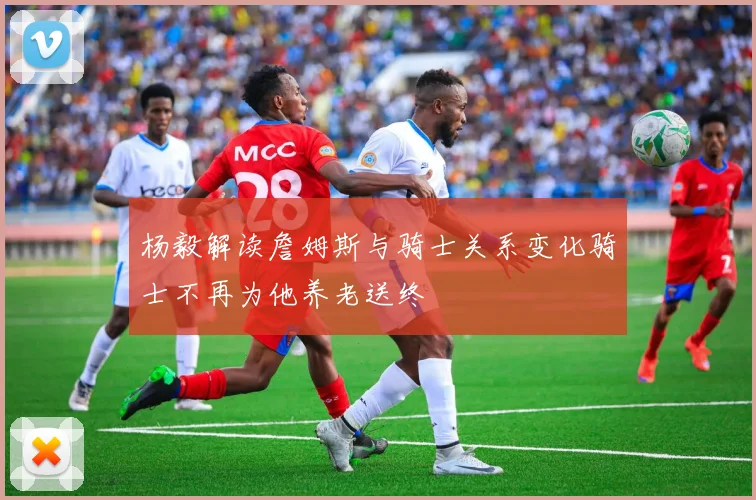 杨毅解读詹姆斯与骑士关系变化骑士不再为他养老送终