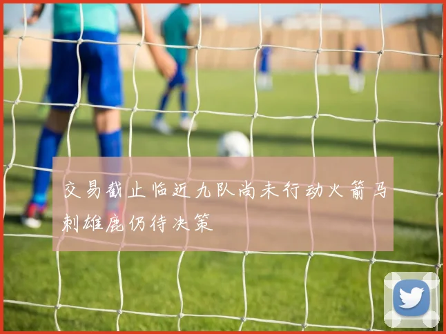 交易截止临近九队尚未行动火箭马刺雄鹿仍待决策