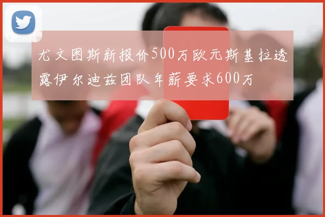 尤文图斯新报价500万欧元斯基拉透露伊尔迪兹团队年薪要求600万