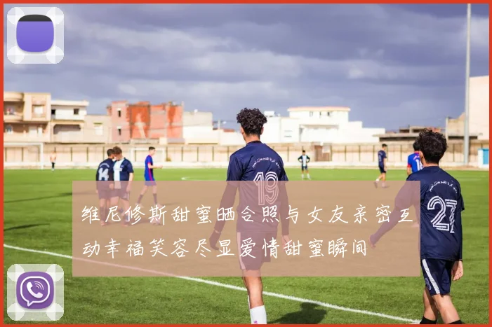 维尼修斯甜蜜晒合照与女友亲密互动幸福笑容尽显爱情甜蜜瞬间