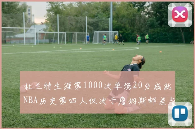 杜兰特生涯第1000次单场20分成就NBA历史第四人仅次于詹姆斯邮差与天勾