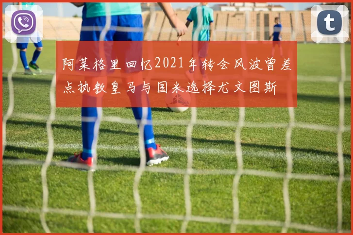 阿莱格里回忆2021年转会风波曾差点执教皇马与国米选择尤文图斯