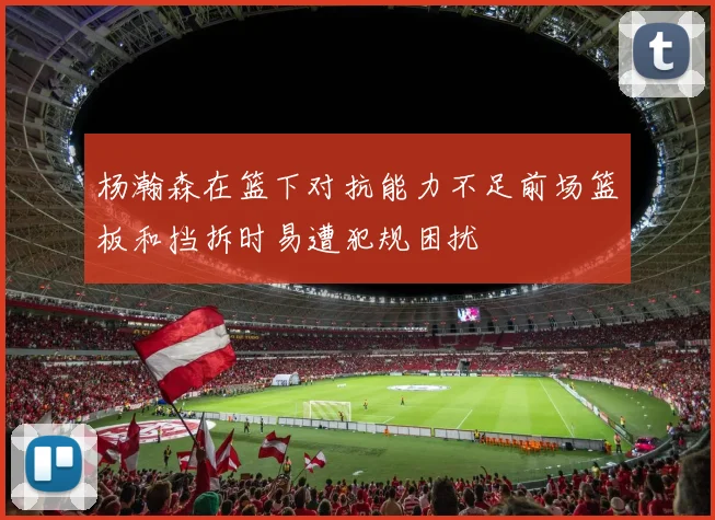 杨瀚森在篮下对抗能力不足前场篮板和挡拆时易遭犯规困扰