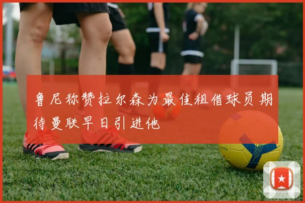 鲁尼称赞拉尔森为最佳租借球员期待曼联早日引进他