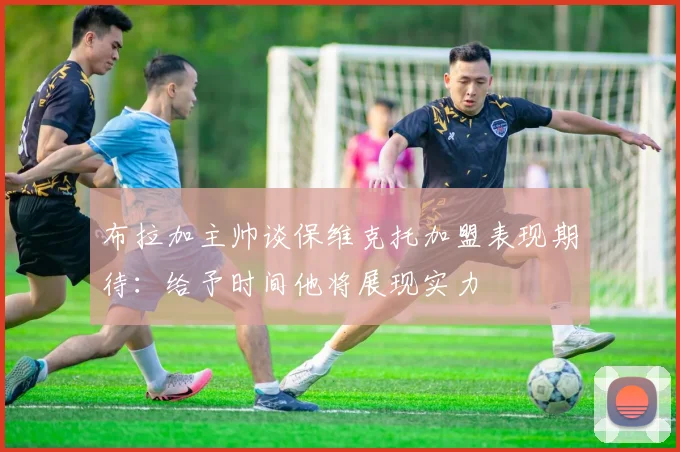 布拉加主帅谈保维克托加盟表现期待：给予时间他将展现实力