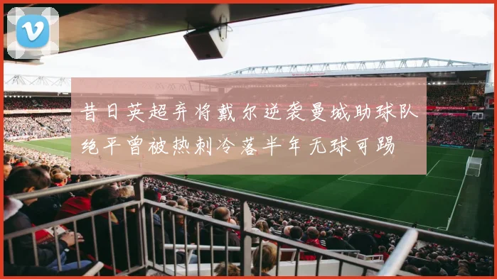 昔日英超弃将戴尔逆袭曼城助球队绝平曾被热刺冷落半年无球可踢