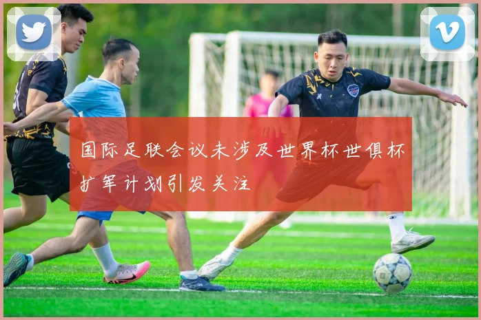 国际足联会议未涉及世界杯世俱杯扩军计划引发关注
