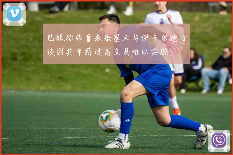 巴媒称弗鲁米嫩塞未与伊卡尔迪洽谈因其年薪过高交易难以实现