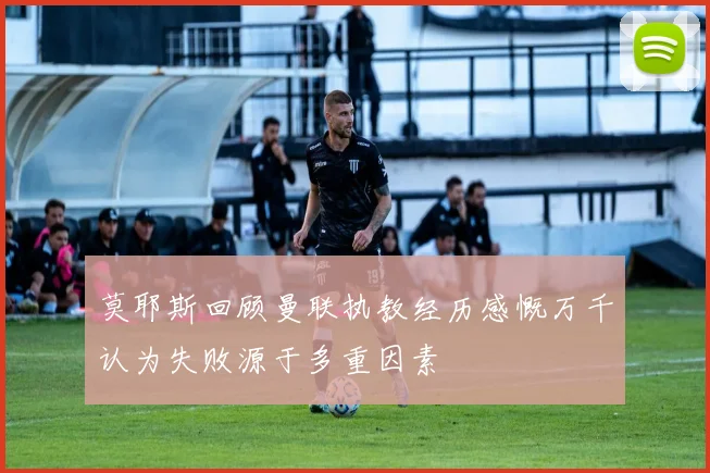 莫耶斯回顾曼联执教经历感慨万千认为失败源于多重因素