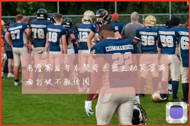 老詹赛后与东契奇亲密互动笑容满面打破不和传闻