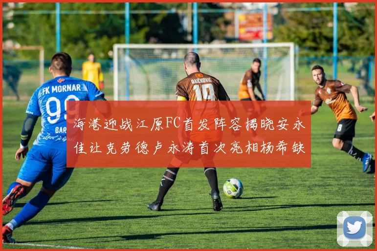 海港迎战江原FC首发阵容揭晓安永佳让克劳德卢永涛首次亮相杨希缺席